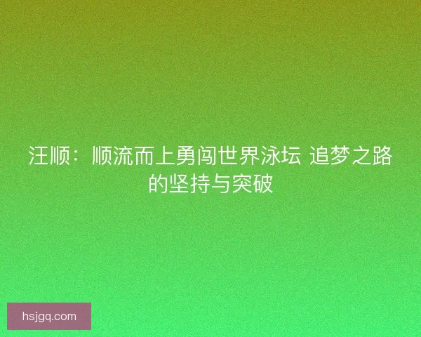 汪顺：顺流而上勇闯世界泳坛 追梦之路的坚持与突破